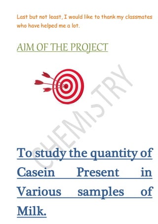Last but not least, I would like to thank my classmates
who have helped me a lot.
AIM OF THE PROJECT
To study the quantity of
Casein Present in
Various samples of
Milk.
 