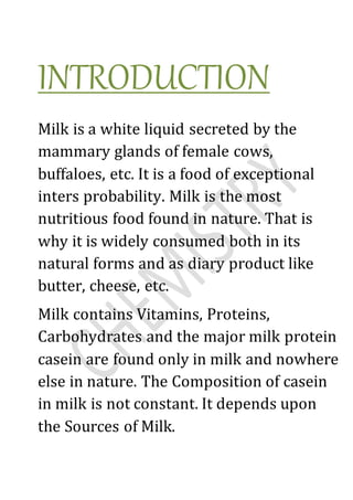 INTRODUCTION
Milk is a white liquid secreted by the
mammary glands of female cows,
buffaloes, etc. It is a food of exceptional
inters probability. Milk is the most
nutritious food found in nature. That is
why it is widely consumed both in its
natural forms and as diary product like
butter, cheese, etc.
Milk contains Vitamins, Proteins,
Carbohydrates and the major milk protein
casein are found only in milk and nowhere
else in nature. The Composition of casein
in milk is not constant. It depends upon
the Sources of Milk.
 
