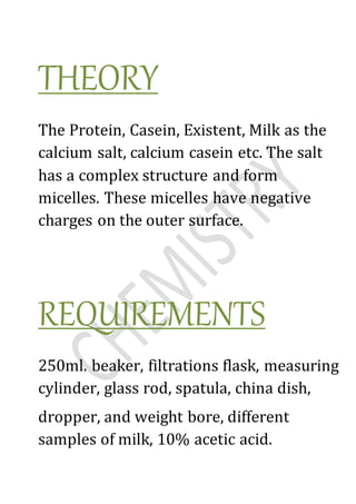 THEORY
The Protein, Casein, Existent, Milk as the
calcium salt, calcium casein etc. The salt
has a complex structure and form
micelles. These micelles have negative
charges on the outer surface.
REQUIREMENTS
250ml. beaker, filtrations flask, measuring
cylinder, glass rod, spatula, china dish,
dropper, and weight bore, different
samples of milk, 10% acetic acid.
 