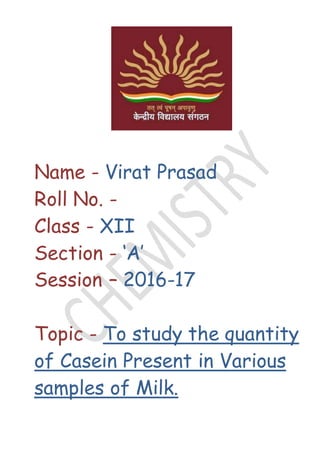 Name - Virat Prasad
Roll No. -
Class - XII
Section - ‘A’
Session – 2016-17
Topic - To study the quantity
of Casein Present in Various
samples of Milk.
 