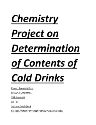 Chemistry
Project on
Determination
of Contents of
Cold Drinks
Project Prepared by –
BHAGYA LAKSHMI.L
VARSHANA.R
XII – B
Session: 2017-2018
SCHOOL:VENKAT INTERNATIONAL PUBLIC SCHOOL
 