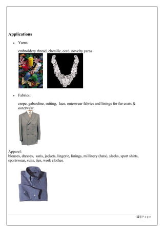 12 | P a g e
Applications
 Yarns:
embroidery thread, chenille, cord, novelty yarns
 Fabrics:
crepe, gabardine, suiting, lace, outerwear fabrics and linings for fur coats &
outerwear.
Apparel:
blouses, dresses, saris, jackets, lingerie, linings, millinery (hats), slacks, sport shirts,
sportswear, suits, ties, work clothes.
 