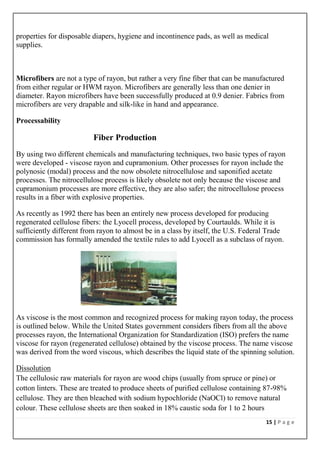 15 | P a g e
properties for disposable diapers, hygiene and incontinence pads, as well as medical
supplies.
Microfibers are not a type of rayon, but rather a very fine fiber that can be manufactured
from either regular or HWM rayon. Microfibers are generally less than one denier in
diameter. Rayon microfibers have been successfully produced at 0.9 denier. Fabrics from
microfibers are very drapable and silk-like in hand and appearance.
Processability
Fiber Production
By using two different chemicals and manufacturing techniques, two basic types of rayon
were developed - viscose rayon and cupramonium. Other processes for rayon include the
polynosic (modal) process and the now obsolete nitrocellulose and saponified acetate
processes. The nitrocellulose process is likely obsolete not only because the viscose and
cupramonium processes are more effective, they are also safer; the nitrocellulose process
results in a fiber with explosive properties.
As recently as 1992 there has been an entirely new process developed for producing
regenerated cellulose fibers: the Lyocell process, developed by Courtaulds. While it is
sufficiently different from rayon to almost be in a class by itself, the U.S. Federal Trade
commission has formally amended the textile rules to add Lyocell as a subclass of rayon.
As viscose is the most common and recognized process for making rayon today, the process
is outlined below. While the United States government considers fibers from all the above
processes rayon, the International Organization for Standardization (ISO) prefers the name
viscose for rayon (regenerated cellulose) obtained by the viscose process. The name viscose
was derived from the word viscous, which describes the liquid state of the spinning solution.
Dissolution
The cellulosic raw materials for rayon are wood chips (usually from spruce or pine) or
cotton linters. These are treated to produce sheets of purified cellulose containing 87-98%
cellulose. They are then bleached with sodium hypochloride (NaOCl) to remove natural
colour. These cellulose sheets are then soaked in 18% caustic soda for 1 to 2 hours
 
