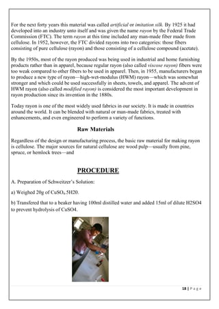 18 | P a g e
For the next forty years this material was called artificial or imitation silk. By 1925 it had
developed into an industry unto itself and was given the name rayon by the Federal Trade
Commission (FTC). The term rayon at this time included any man-made fiber made from
cellulose. In 1952, however, the FTC divided rayons into two categories: those fibers
consisting of pure cellulose (rayon) and those consisting of a cellulose compound (acetate).
By the 1950s, most of the rayon produced was being used in industrial and home furnishing
products rather than in apparel, because regular rayon (also called viscose rayon) fibers were
too weak compared to other fibers to be used in apparel. Then, in 1955, manufacturers began
to produce a new type of rayon—high-wet-modulus (HWM) rayon—which was somewhat
stronger and which could be used successfully in sheets, towels, and apparel. The advent of
HWM rayon (also called modified rayon) is considered the most important development in
rayon production since its invention in the 1880s.
Today rayon is one of the most widely used fabrics in our society. It is made in countries
around the world. It can be blended with natural or man-made fabrics, treated with
enhancements, and even engineered to perform a variety of functions.
Raw Materials
Regardless of the design or manufacturing process, the basic raw material for making rayon
is cellulose. The major sources for natural cellulose are wood pulp—usually from pine,
spruce, or hemlock trees—and
PROCEDURE
A. Preparation of Schweitzer’s Solution:
a) Weighed 20g of CuSO4.5H20.
b) Transfered that to a beaker having 100ml distilled water and added 15ml of dilute H2SO4
to prevent hydrolysis of CuSO4.
 