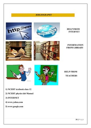 25 | P a g e
BIBLIOGRAPHY
HELP FROM
INTERNET
INFORMATION
FROM LIBRARY
HELP FROM
TEACHERS
1) NCERT textbook class 12
2) NCERT physics lab Manuel
3) INTERNET
4) www.yahoo.com
5) www.google.com
 