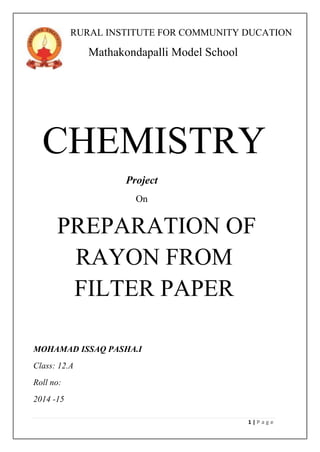 1 | P a g e
RURAL INSTITUTE FOR COMMUNITY DUCATION
Mathakondapalli Model School
CHEMISTRY
Project
On
PREPARATION OF
RAYON FROM
FILTER PAPER
MOHAMAD ISSAQ PASHA.I
Class: 12.A
Roll no:
2014 -15
 
