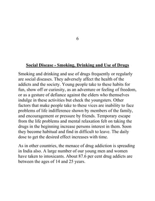 6




    Social Disease - Smoking, Drinking and Use of Drugs
Smoking and drinking and use of drugs frequently or regularly
are social diseases. They adversely affect the health of the
addicts and the society. Young people take to these habits for
fun, show off or curiosity, as an adventure or feeling of freedom,
or as a gesture of defiance against the elders who themselves
indulge in these activities but check the youngsters. Other
factors that make people take to these vices are inability to face
problems of life indifference shown by members of the family,
and encouragement or pressure by friends. Temporary escape
from the life problems and mental relaxation felt on taking the
drugs in the beginning increase persons interest in them. Soon
they become habitual and find in difficult to leave. The daily
dose to get the desired effect increases with time.
As in other countries, the menace of drug addiction is spreading
in India also. A large number of our young men and women
have taken to intoxicants. About 87.6 per cent drug addicts are
between the ages of 14 and 25 years.
 