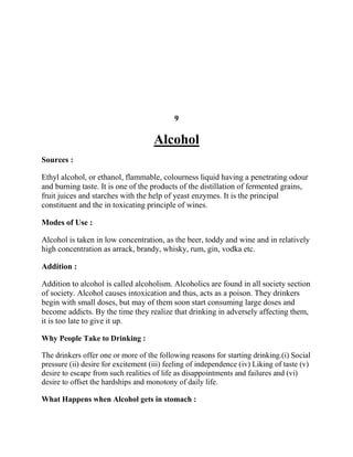9

                                     Alcohol
Sources :

Ethyl alcohol, or ethanol, flammable, colourness liquid having a penetrating odour
and burning taste. It is one of the products of the distillation of fermented grains,
fruit juices and starches with the help of yeast enzymes. It is the principal
constituent and the in toxicating principle of wines.

Modes of Use :

Alcohol is taken in low concentration, as the beer, toddy and wine and in relatively
high concentration as arrack, brandy, whisky, rum, gin, vodka etc.

Addition :

Addition to alcohol is called alcoholism. Alcoholics are found in all society section
of society. Alcohol causes intoxication and thus, acts as a poison. They drinkers
begin with small doses, but may of them soon start consuming large doses and
become addicts. By the time they realize that drinking in adversely affecting them,
it is too late to give it up.

Why People Take to Drinking :

The drinkers offer one or more of the following reasons for starting drinking.(i) Social
pressure (ii) desire for excitement (iii) feeling of independence (iv) Liking of taste (v)
desire to escape from such realities of life as disappointments and failures and (vi)
desire to offset the hardships and monotony of daily life.

What Happens when Alcohol gets in stomach :
 