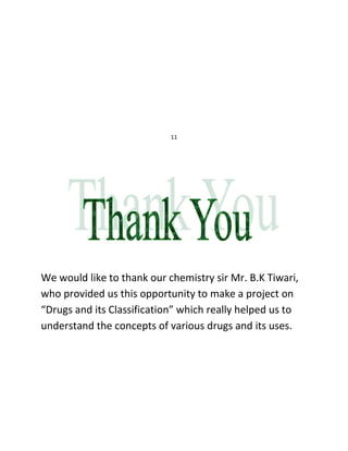 11




We would like to thank our chemistry sir Mr. B.K Tiwari,
who provided us this opportunity to make a project on
“Drugs and its Classification” which really helped us to
understand the concepts of various drugs and its uses.
 