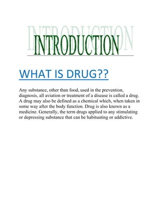 WHAT IS DRUG??
Any substance, other than food, used in the prevention,
diagnosis, all aviation or treatment of a disease is called a drug.
A drug may also be defined as a chemical which, when taken in
some way after the body function. Drug is also known as a
medicine. Generally, the term drugs applied to any stimulating
or depressing substance that can be habituating or addictive.
 