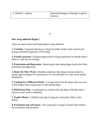 5. Alcohol + Aspirin.                        Increased changes of damage to gastric
                                             mucosa.




                                         5
How drug addiction Begins ?

There are many factors that lead people to drug addiction.

1. Curiosity : Frequent references to drugs by public media create curiosity for
having a personal experience of the drugs.

2. Friend’s pressure : Frequent appreciation of drug experience by friends allures
others to start the use of drugs.

3. Frustration and Depression : Some people start taking drugs to get relief from
frustration and depression.

4. Desire for More Work : Students sometimes take drugs to keep awake the
whole night to prepare for examination. It is not desirable as it may cause mental
breakdown.

5. Looking for a Different World : A wrong notion that the drugs open up a new
world tempts some young octers to start taking-drugs.

6. Relief from Pain : A prolonged use of pain-relieving drugs with physician’s
advise at times leads to addiction.

7. Family History : Children may take to drugs by seeing their elders in the
family.

8. Excitement and Adventure : The young take to drugs to satisfy their instinct
for excitement and adventure.
 