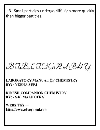 3. Small particles undergo diffusion more quickly
than bigger particles.

BIBLIOGRAPHY
LABORATORY MANUAL OF CHEMISTRY
BY: - VEENA SURI
DINESH COMPANION CHEMISTRY
BY: - S.K. MALHOTRA
WEBSITES —
http://www.cbseportal.com

 