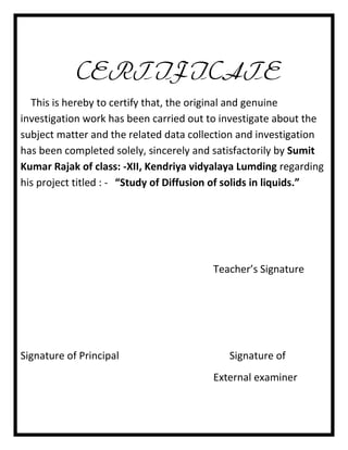 CERTIFICATE
This is hereby to certify that, the original and genuine
investigation work has been carried out to investigate about the
subject matter and the related data collection and investigation
has been completed solely, sincerely and satisfactorily by Sumit
Kumar Rajak of class: -XII, Kendriya vidyalaya Lumding regarding
his project titled : - “Study of Diffusion of solids in liquids.”

Teacher’s Signature

Signature of Principal

Signature of
External examiner

 
