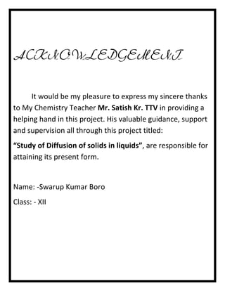 ACKNOWLEDGEMENT
It would be my pleasure to express my sincere thanks
to My Chemistry Teacher Mr. Satish Kr. TTV in providing a
helping hand in this project. His valuable guidance, support
and supervision all through this project titled:
“Study of Diffusion of solids in liquids”, are responsible for
attaining its present form.

Name: -Swarup Kumar Boro
Class: - XII

 