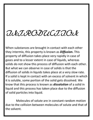 INTRODUCTION
When substances are brought in contact with each other
they intermix, this property is known as Diffusion. This
property of diffusion takes place very rapidly in case of
gases and to a lesser extent in case of liquids, whereas
solids do not show this process of diffusion with each other.
But what we can observe in case of solids is that the
diffusion of solids in liquids takes place at a very slow rate.
If a solid is kept in contact with an excess of solvent in which
it is soluble, some portion of the solid gets dissolved. We
know that this process is known as dissolution of a solid in
liquid and this process has taken place due to the diffusion
of solid particles into liquid.
Molecules of solute are in constant random motion
due to the collision between molecules of solute and that of
the solvent.

 