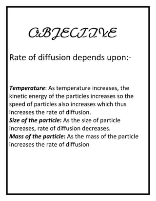OBJECTIVE
Rate of diffusion depends upon:Temperature: As temperature increases, the
kinetic energy of the particles increases so the
speed of particles also increases which thus
increases the rate of diffusion.
Size of the particle: As the size of particle
increases, rate of diffusion decreases.
Mass of the particle: As the mass of the particle
increases the rate of diffusion

 
