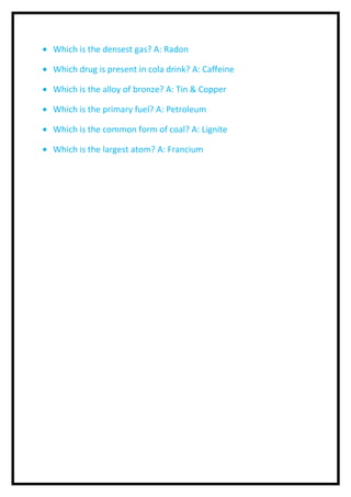 · Which is the densest gas? A: Radon 
· Which drug is present in cola drink? A: Caffeine 
· Which is the alloy of bronze? A: Tin & Copper 
· Which is the primary fuel? A: Petroleum 
· Which is the common form of coal? A: Lignite 
· Which is the largest atom? A: Francium 
