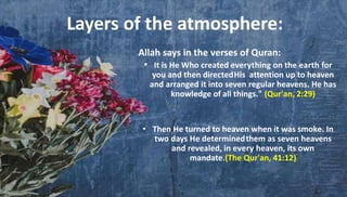 Layers of the atmosphere:
Allah says in the verses of Quran:
• It is He Who created everything on the earth for
you and then directedHis attention up to heaven
and arranged it into seven regular heavens. He has
knowledge of all things." (Qur'an, 2:29)
• Then He turned to heaven when it was smoke. In
two days He determinedthem as seven heavens
and revealed, in every heaven, its own
mandate.(The Qur'an, 41:12)
 