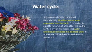 Water cycle:
• It is estimated that in one second,
approximately 16 million tons of water
evaporates from the Earth. This number is
equal to the amount of rain that falls on the
Earth in a year. This means that water
continuously circulates in a balanced cycle, in
a measure. Life on Earth depends on this
water cycle.
 