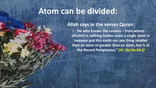 Allah says in the verses Quran:
• He who knows the unseen – from whom
(ALLAH) is nothing hidden even a single atom in
heavens and this earth nor any thing smaller
than an atom or greater than an atom, but is in
the Record Perspicuous.” [Al- Qur’an34:3]
Atom can be divided:
 