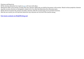 Electrons and Reactivity
В•The electrons determine how much an atom will react with others.
В•Elements differ in the amount of energy they have and how tightly they are held by the protons in the nucleus. Based on these properties chemists
describe an atoms electrons as belonging to certain level of an atom that determines how that atom reacts.
В•The first level (nearest the nucleus) can hold 2 electrons while the second energy level can hold 8 electrons.
В•In the next section you will read more about the ways electrons are involved in the reaction among
Get more content on HelpWriting.net
 