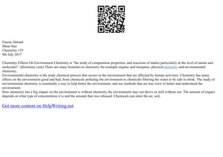 Fauzia Ahmed
Shuai Sun
Chemistry 135
9th July 2017
Chemistry Effects On Environment Chemistry is "the study of composition properties, and reactions of matter particularly at the level of atoms and
molecules". (dictionary.com) There are many branches to chemistry for example organic and inorganic, physicalchemistry and environmental
chemistry.
Environmental chemistry is the study chemical process that occurs in the environment that are affected by human activities. Chemistry has many
effects on the environment good and bad; from chemicals polluting the environment to chemicals filtering the water to be safe to drink. The study of
environmental chemistry is essentially a way to help better the environment, and use methods that are less toxic to better and understand the
environment.
How chemistry has a big impact on the environment is without chemistry the environment may not thrive as well without out. The amount of impact
depends on what type of concentration it is and the amount that was released. Chemicals can enter the air, soil,
Get more content on HelpWriting.net
 