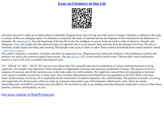 Essay on-Chemistry in Our Life
Our entire universe is made up of matter which is constantly changing forms and evolving into other forms of energy. Chemistry is defined as the study
or science of this ever changing matter. Or chemistry is essentially the study of materials and the development of new materials for the betterment of
humanity. We usechemistry from the beginning of the day till its end, the toothpaste we use to brush our teeth is made of abrasives, fluoride, and
detergents. It is a very simple fact that chemistry plays an important role in every person's daily activities from the moment we're born. The role of
chemistry usually begins first thing each morning. Most people wake up to an alarm or radio. These common household items contain batteries, which
...show more content...
Pure water is expensive to produce, is tasteless and lacks in magnesium ions. Magnesium ions reduce the incidence of the hardening of arteries and
therefore are used in the protection against heart disease. The gas chlorine, Cl2, is most useful to purify water. Chlorine kills viruses and bacteria
because it reacts with water to produce hypochlorous acid.
Cl2 + H2O в€’в†’ HCL + HCLO. We may not even realize that, life is possible only due to coordination of various chemical reactions in living
organisms. An example is the digestion of food, absorption of appropriate molecules and ultimately production of energy. This process involves a
sequence of reactions and all the reactions occur in the body under very mild condition. We might have noticed that every generation of each and
every species resembles its ancestors in many ways. How are these characteristics transmitted from one generation to the next? Well, it has been
observed that nucleus of a living cell is responsible for the transmission of inherent characters, also called heredity. The particles in nucleus of a living
cell, responsible for chromosomes which are made up of proteins and another type of biomolecules called nucleic acids. These are mainly
deoxyribonucleic acid (DNA) and ribonucleic acid (RNA). The food that we take in are nothing more than chemical compounds in some or other forms,
proteins, vitamins, carbohydrates, etc.Our
Get more content on HelpWriting.net
 