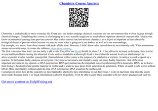 Chemistry Course Analysis
Chemistry is undoubtedly in one's everyday life. Every day, our bodies undergo chemical reactions and our environment that we live in goes through
chemical changes. Completing this course, as challenging as it was, actually taught me so much about important chemical concepts that I didn't even
know or remember learning from previous courses. Our bodies cannot function without chemistry, so it is just as important to learn about the
biological chemical process within because we need to know what is going on in our bodies, as well as in our surroundings.
For example, as a nurse, I use those instant cold packs all the time. However, I didn't know what caused them to turn instantly cold. When ammonium
nitrate mixes with water, it creates the coldness...show more content...
The first concept or idea that I can use daily is pH levels. The pH of our blood should be about 7.4. If the pH levels increase or decrease, there can be
severe health problems causing the abnormal levels, such as metabolic acidosis (pH level is lower than the normal levels) or alkalosis (pH is
above expected levels). Another concept that I learned about in this course is the purpose of a catalyst in a reaction. A catalyst is used to speed up a
reaction. In the human body, catalysts are enzymes. Enzymes are necessary and crucial to carry out many bodily functions. One of the most
important enzymes, in my opinion, is DNA polymerase. DNA polymerase has the important task of synthesizing DNA molecules. DNA, as we know
from biology, holds all of our genetic material or profile and is what we pass down from generation to generation. Where on earth would we be without
DNA? More importantly, without catalysts, like DNA polymerase, DNA could not be synthesized.
I could go on about how all the concepts we have learned in chemistry have importance in our daily lives. I wish we had more time than the seven
short weeks because there is so much information to absorb. Hopefully, I will be able to carry these concepts with me when I graduate and start my
Get more content on HelpWriting.net
 