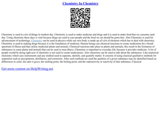 Chemistry In Chemistry
Chemistry is used in a lot of things in modern day. Chemistry is used to make medicine and drugs and it is used to make food that we consume each
day. Using chemistry these days is vital because drugs are used to cure people and the food we eat should be germ free. Also Chemistry is used for
advancement of technology. Chemistry can be used in physics while our own body is made up of a lot of elements which has to deal with chemistry.
Chemistry is used in making drugs because it is the foundation of medicine. Human beings use chemical reactions to create medication for a broad
spectrum of illness and they utilize medicinal plants and animals. Chemical reactions take place in plants and animals, this result in the formation of
substances in some plants and animals that can be used to treat illness. Chemistry is important to everyday life, because it provides medicine. A lot of
people would be dying right now if chemistry is not used to create medications. Also chemistry can be used to talk about the substances. Like analytical
chemistry which uses instruments and any method used to separate, identify, and quantify matter. It consists of using classical qualitative methods for
separation such as precipitation, distillation, and extraction. After such methods are used the qualities of a given substance may be identified based on
differences in color, the odor it gives, the melting point, the boiling point, and the radioactivity or reactivity of that substance. Classical
Get more content on HelpWriting.net
 