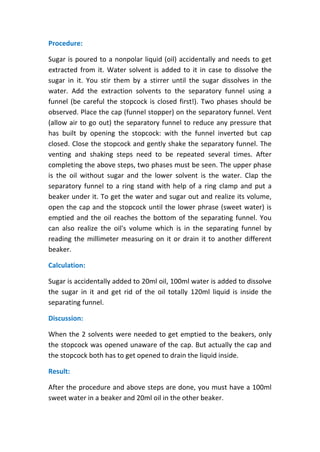 Procedure:
Sugar is poured to a nonpolar liquid (oil) accidentally and needs to get
extracted from it. Water solvent is added to it in case to dissolve the
sugar in it. You stir them by a stirrer until the sugar dissolves in the
water. Add the extraction solvents to the separatory funnel using a
funnel (be careful the stopcock is closed first!). Two phases should be
observed. Place the cap (funnel stopper) on the separatory funnel. Vent
(allow air to go out) the separatory funnel to reduce any pressure that
has built by opening the stopcock: with the funnel inverted but cap
closed. Close the stopcock and gently shake the separatory funnel. The
venting and shaking steps need to be repeated several times. After
completing the above steps, two phases must be seen. The upper phase
is the oil without sugar and the lower solvent is the water. Clap the
separatory funnel to a ring stand with help of a ring clamp and put a
beaker under it. To get the water and sugar out and realize its volume,
open the cap and the stopcock until the lower phrase (sweet water) is
emptied and the oil reaches the bottom of the separating funnel. You
can also realize the oil's volume which is in the separating funnel by
reading the millimeter measuring on it or drain it to another different
beaker.
Calculation:
Sugar is accidentally added to 20ml oil, 100ml water is added to dissolve
the sugar in it and get rid of the oil totally 120ml liquid is inside the
separating funnel.
Discussion:
When the 2 solvents were needed to get emptied to the beakers, only
the stopcock was opened unaware of the cap. But actually the cap and
the stopcock both has to get opened to drain the liquid inside.
Result:
After the procedure and above steps are done, you must have a 100ml
sweet water in a beaker and 20ml oil in the other beaker.
 
