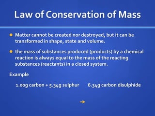 Law of Conservation of Mass
 Matter cannot be created nor destroyed, but it can be
  transformed in shape, state and volume.

 the mass of substances produced (products) by a chemical
  reaction is always equal to the mass of the reacting
  substances (reactants) in a closed system.

Example

  1.00g carbon + 5.34g sulphur     6.34g carbon disulphide
 