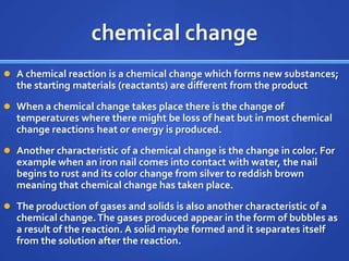 chemical change
 A chemical reaction is a chemical change which forms new substances;
  the starting materials (reactants) are different from the product
 When a chemical change takes place there is the change of
  temperatures where there might be loss of heat but in most chemical
  change reactions heat or energy is produced.
 Another characteristic of a chemical change is the change in color. For
  example when an iron nail comes into contact with water, the nail
  begins to rust and its color change from silver to reddish brown
  meaning that chemical change has taken place.
 The production of gases and solids is also another characteristic of a
  chemical change. The gases produced appear in the form of bubbles as
  a result of the reaction. A solid maybe formed and it separates itself
  from the solution after the reaction.
 