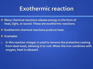Exothermic reaction
 Many chemical reactions release energy in the form of
  heat, light, or sound. These are exothermic reactions.

 Exothermic chemical reactions produce heat.

 Examples

1. In this reaction vinegar is used to remove the protective coating
   from steel wool, allowing it to rust. When the iron combines with
   oxygen, heat is released.
 