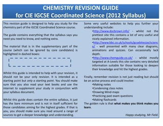 CHEMISTRY REVISION GUIDE
          for CIE IGCSE Coordinated Science (2012 Syllabus)
This revision guide is designed to help you study for the      Some very useful websites to help you further your
chemistry part of the IGCSE Coordinated Science course.        understanding include:
                                                                    •http://www.docbrown.info/ - whilst not the
The guide contains everything that the syllabus says you            prettiest site this contains a lot of very useful and
need you need to know, and nothing extra.                           nicely explained information.
                                                                    •http://www.bbc.co.uk/schools/gcsebitesize/scienc
The material that is in the supplementary part of the               e/ - well presented with many clear diagrams,
course (which can be ignored by core candidates) is                 animations and quizzes. Can occasionally lack
highlighted in dashed boxes:                                        depth.
                                                                    •http://www.chemguide.co.uk/ - whilst mostly
                                                                    targeted at A-Levels this site contains very detailed
                                                                    information suitable for those looking to deepen
                                                                    their knowledge and hit the highest grades.
Whilst this guide is intended to help with your revision, it
should not be your only revision. It is intended as a          Finally, remember revision is not just reading but should
starting point but only a starting point. You should make      be an active process and could involve:
sure that you also read your text books and use the                   •Making notes
internet to supplement your study in conjunction with                 •Condensing class notes
your syllabus document.                                               •Drawing Mind-maps
                                                                      •Practicing past exam questions
Whilst this guide does contain the entire syllabus, it just           •Making flashcards
has the bare minimum and is not in itself sufficient for       The golden rule is that what makes you think makes you
those candidates aiming for the highest grades. If that is     learn.
you, you should make sure you read around a range of
sources to get a deeper knowledge and understanding.                                           Happy studying, Mr Field.
 