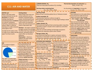 C11: AIR AND WATER
WATER, H2O
Water is the most useful
compound known to man. In
the home it is used for
cooking, cleaning and
transporting waste. In industry
it is used for cooling hot
machinery, cleaning and as a
solvent. Water is useful for
cleaning as it is able to dissolve
many types of ‘dirt’.
A simple test for water is that
it is able to turn cobalt chloride
paper from blue to pink.
Drinking Water
Water drawn from rivers can
contain pollutants such as
fertilizers, dissolved organic
matter, harmful bacteria and
industrial waste that make it
unfit to drink. At treatment
plants, two main processes are
used to make water safe:
Filtration – the water is passed
through a series of increasingly
fine filters that trap suspended
particles. Activated carbon is
used to filter out dissolved
pollutants.
CARBON DIOXIDE, CO2
There are many ways to produce CO2 including:
Burning carbon-containing fuels:
CH4 + 2O2 CO2 + 2H2O
Thermal decomposition of carbonates e.g.:
CaCO3 CaO + CO2
As a by product of respiration in living cells:
C6H12O6 + O2 CO2 + H2O
AIR POLLUTION
Many of man’s activities pollute the air. Pollutants include:
Carbon monoxide, CO
•Formed when fuels burn without enough O2.
•CO prevents the blood from carrying oxygen leading to death
by suffocation
Sulphur dioxide, SO2
•Formed by burning fossil fuels containing sulphur impurities.
•Dissolves in water in clouds to form sulphurous acid which
falls as acid rain
•Acid rain corrodes buildings and damages ecosystems
•Irritates the respiratory system when inhaled.
Nitrogen Oxides, NOx
•Formed by burning fuels in engines and power stations.
•Dissolves in cloud water to form nitric acid thus acid rain.
RUSTING
Rust (hydrated iron (III) oxide) affects
most structures made of iron (or
steel) and causes huge damage:
Iron + oxygen + water hydrated
iron (III) oxide
Rust can be prevented by taking
steps making sure either oxygen or
water can’t reach the iron. The main
ways to do this involve covering the
metal with: paint (bridges and other
structures); oil/grease (moving
machine parts) or another metal such
as zinc (galvanising).
FERTILISERSpollutants.
Chlorination – chlorine is
added to the water which
destroys bacteria.
AIR
Air is a mixture of gases
comprising:
The ‘other’ is mostly argon
with CO2, water vapour and
many trace gases.
Although the proportion of
carbon dioxide is very small
(~0.04%) it is increasing due to
man’s activities such as
burning fossil fuels and
deforestation. This is a concern
as CO2 is able to absorb the
infrared radiation (heat)
radiated by the ground when
the sun heats it up (the
greenhouse effect). More CO2
means more trapped heat
leading to global warming.
Global warming is a major
problem because
temperatures are rising faster
than nature’s ability to adapt –
this makes the future of both
farming and of our ecosystems
very uncertain.
•Dissolves in cloud water to form nitric acid thus acid rain.
•Irritates the respiratory system when inhaled.
FERTILISERS
Fertilisers are chemicals applied to
plants to improve their growth and
increase the amounts of products
such as fruits, nuts, leaves, roots and
flowers that they produce for us.
They work by supplying plants with
the vital elements they need
including Nitrogen - in the form or
nitrate (NO3
- containing) salts;
phosphorous – in the form of
phosphate (PO4
3- containing) salts
and potassium (K+ containing) salts.
CATALYTIC CONVERTERS
Fit to a car’s exhaust and use a
platinum or palladium catalyst to
convert harmful gases to safer gases:
for example nitrogen oxides are
reduced back to nitrogen gas and
oxygen gas.
NITROGEN AND AMMONIA
Ammonia (NH3) is a smelly gas.
One way to produce it is to
react ammonium (NH4
+) salts
with an alkali (OH-) eg:
NH4Cl + NaOH NH3 + H2O
. + NaCl
Ammonia is vital to produce
the nitrates used in fertilisers
and explosives. It is produced
by the Haber process:
N2(g) + 3H2(g) 2NH3
The reaction is reversible
which means much of the
product turns back to
reactants as soon as it is made,
this means it takes a long time
to make an economical
amount of ammonia. To speed
it up, the reaction is done at
high temperature (~450OC)
with an iron oxide catalyst.
High pressure (~200 times
atmospheric pressure) is used
to increase the proportion of
NH3 formed.
The nitrogen comes from the
air and hydrogen comes from
reacting methane (CH4) gas
with steam.
Nitrogen and oxygen can be
separated from air by cooling it
to a liquid and using fractional
distillation.
 