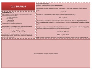 C12: SULPHUR
THE CONTACT PROCESS
Sulphuric acid is produced by the Contact Process.
This involves are three chemical reactions. First sulphur is burnt in air to produce sulphur dioxide
(SO2):
S + O2 SO2
Secondly SO2 is reacted with further oxygen to make sulphur trioxide (SO3):
2SO2 + O2 SO3
This reaction is reversible, so to maximise the amount of SO3 made, they use a high temperature
(425OC), medium-high pressure (1-2 times atmospheric pressure) and a catalyst (vanadium (V) oxide,
V2O5).
Finally, the sulphur trioxide is produced by first dissolving it in sulphuric acid to make oleum (H2S2O7)
which then makes more sulphuric acid on the addition of water:
SO3 + H2SO4 H2S2O7
H2S2O7 + H2O 2H2SO4
SULPHURIC ACID, H2SO4
Sulphuric acid is a very important compound used in many
industrial processes including:
•Fertiliser production
•Oil refining
•Paper making
•Steel making
It is also the acid found in car batteries.
Sulphuric acid is a strong acid which when diluted in water
produces two protons and a sulphate ion:
H2SO4(l) 2H+
(aq) + SO4
2-
(aq)
It exhibits all the reactions typical of an acid as seen by its
reactions with metals, alkalis, metal oxides and carbonates.
Note: trying to dissolve SO3 directly in water produces a very fine mist of sulphuric with limited uses.
reactions with metals, alkalis, metal oxides and carbonates.
(see Unit C8 for details).
This is another tiny unit with very little to learn.
 