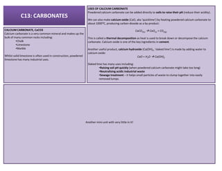 C13: CARBONATES
CALCIUM CARBONATE, CaCO3
Calcium carbonate is a very common mineral and makes up the
bulk of many common rocks including:
•Chalk
•Limestone
•Marble
Whilst solid limestone is often used in construction, powdered
limestone has many industrial uses.
USES OF CALCIUM CARBONATE
Powdered calcium carbonate can be added directly to soils to raise their pH (reduce their acidity).
We can also make calcium oxide (CaO, aka ‘quicklime’) by heating powdered calcium carbonate to
about 1000OC, producing carbon dioxide as a by-product:
CaCO3(s) CaO(s) + CO2(g)
This is called a thermal decomposition as heat is used to break down or decompose the calcium
carbonate. Calcium oxide is one of the key ingredients in cement.
Another useful product, calcium hydroxide (Ca(OH)2, ‘slaked lime’) is made by adding water to
calcium oxide:
CaO + H2O Ca(OH)2
Slaked lime has many uses including:
•Raising soil pH quickly (when powdered calcium carbonate might take too long)
•Neutralising acidic industrial waste
•Sewage treatment – it helps small particles of waste to clump together into easily
removed lumps.
Another mini-unit with very little in it!
 