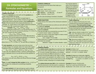 C4: STOICHIOMETRY –
Formulas and Equations
CHEMICAL FORMULAS
Formulas tell you the atoms that make up a
compound
Eg 1. H2O – two H, one O
Eg 2. C2H6O – two C, six H, one O
Eg 3. Mg(OH)2 – one Mg, two O, two H*
Eg 4. CH2(CH3)2 – three C, 8 H*
*In this case everything in brackets is doubled
You may be asked to
write a formula given a
diagram of a molecule
for example glucose.
By counting you can see
there are 6 carbons,
12 hydrogens and
6 oxygens so the
formula is C6H12O6
SYMBOL EQUATIONS
•Show the reactants you start with and the products you
make using symbols not words
•Must contain an arrow ( ) NOT an equals sign (=)
•Must be balanced – same number of atoms on each side.
•Balancing is done by placing numbers called coefficients in
front of the formulas for the compounds/elements. For
example, ‘O2‘ means there is one oxygen molecule involved in
a reaction but ‘2O2’ would mean there are two.
Example:. CH4(g) + O2(g) CO2)g) + H2O(g)
*
This is unbalanced as there are 4 ‘H’ on the left but only 2 ‘H’
on the right. This must be corrected by placing a ‘2’ in front of
the ‘H2O’ so there are now 2 waters:
CH4 (g) + O2(g) CO2(g) +2H2O(g)
Now the ‘H’ balances but there 4 ‘O’ on the right and only 2
on the left. This must be balanced by placing a ‘2’ in front of
WORD EQUATIONS
•These tell you the names of the chemicals involved in
reaction
•The left hand side shows you what you start with and
is called the reactants
•The right hand side shows you what you make and is
called the products
•The left and right are connected by an arrow ( not
‘=‘) which means ‘makes’ or ‘becomes’
•When you react a metal with oxygen to make a metal
oxide, the equation might be:
Iron + oxygen iron oxide
IONIC FORMULAS
You can deduce the formula of an ionic
compound if you know the charges on the
ions involved. The total positive charge
must balance out the total negative charge
so you must look for the lowest common
multiple (LCM) of the charges.
Eg1. Calcium nitrate is made of Ca2+ ions and
NO3
- ions. The LCM of 2 and 1 is 2 which
means you need 1 Ca2+ ion and 2 NO3
- ions
so the formula is Ca(NO3)2on the left. This must be balanced by placing a ‘2’ in front of
the ‘O2’ so that there are 2 oxygen molecules:
CH4(g) + 2O2(g) CO2(g) + 2H2O(g)
Now there is 1 ‘C’, 4 ‘H’ and 4 ‘O’ on each side so it balances.
In ionic equations, we tend to look only at the ions that
actually change. For example, when iron reacts with copper
sulphate to form iron sulphate and copper the equation is:
Fe(s) + Cu2+(
aq) + SO4
2-
(aq) Fe2+
(aq) + SO4
2-
(aq) + Cu(s)
In this case, the sulphate ion (SO4
2-) remains unchanged (we
call it a spectator ion) so it can be left out of the equation to
give:
Fe(s) + Cu2+(
aq) Fe2+
(aq) + Cu(s)
This allows us to see more clearly the actual chemical changes
taking place.
Note: You can’t change the little numbers (ie the 2 in H2O ) as
this changes the compound to something completely
different.
*The state symbols (s), (l), (g) and (aq) are used to indicate
solid, liquid, gas and ‘aqueous solution’ (dissolved in water).
Iron + oxygen iron oxide
•Many fuels burn in oxygen to produce carbon dioxide
and water for example:
Methane + oxygen carbon dioxide + water
so the formula is Ca(NO3)2
Eg2. Aluminium oxide is made of Al3+ ions
and O2- ions. The LCM of 2 and 3 is 6 which
means you need 2 Al3+ ions and 3 O2- ions so
the formula is Al2O3.
CHEMICAL MASSES
The relative atomic mass (Ar) of an element is the
mass of one atom relative to 1/12th the mass of C-
12. It is just a number that allows us to compare
the mass of atoms of different elements. Ar can be
found on the periodic table as the ‘large’ number
in each square. For example Ar for carbon is 12.01
and for iron is 55.85. Ar has no units since it is only
a relative number, allowing us to compare things.
The relative formula mass (Mr) is the combined Ar
of all the elements in the formula for a substance.
Mr also has no units for the same reason as above.
Example 1: Water, H2O
The Ar for H and O are 1.01 and 16.00 so:
Mr(H2O) = 2 x 1.01 + 1 x 16.00 = 18.02
Example 2: Magnesium Hydroxide, Mg(OH)2
The Ar for Mg, O and H are 24.31, 16.00 and 1.01:
Mr(Mg(OH)2) = 1 x 24.31 + 2 x 16.00 + 2 x 1.01
= 58.33
Example 3: Decane, CH3(CH2)8CH3
The Ar for C and H are 12.01 and 1.01
Mr(decane) = 10 x 12.01 + 22 x 1.01 = 142.34
 