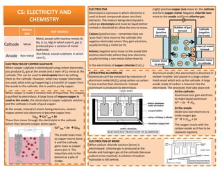 C5: ELECTRICITY AND
CHEMISTRY
ELECTROLYSIS
Electrolysis is a process in which electricity is
used to break compounds down into their
elements. The mixture being electrolysed is
called an electrolyte and must be liquid (either
melted or dissolved) to allow the ions to move.
Cations (positive ions – remember they are
’puss-itive’) ions move to the cathode (the
negative electrode) where they gain electrons,
usually forming a metal (or H).
Anions (negative ions) move to the anode (the
positive electrode) where they lose electrons,
usually forming a non-metal (other than H).
In the electrolysis of copper chloride (CuCl2)
(right) positive copper ions move to the cathode
and form copper metal. Negative chloride ions
more to the anode and form chlorine gas.
Cu2+
Cu2+
Cu2+
Cu
Cu
CuCl- Cl-
Cl-
Cl- Cl-
Cl-
Cl Cl
Cl Cl
Cathode
(negative
electrode)
Anode
(positive
electrode)
Anions move
to anode
Cations move
to cathode
Layer of metal
formed
Bubbles of gas
formed
EXTRACTING ALUMINIUM
Aluminium can’t be extracted by reduction of
aluminium oxide (Al2O3) using carbon as carbon
is less reactive than aluminium. Instead
Aluminium oxide ( the electrolyte) is dissolved in
molten ‘cryolite’ and placed in a large carbon
lined vessel which acts as the cathode. A large
anode made of carbon is lowered into the
ELECTROLYSIS OF COPPER SULPHATE
When copper sulphate is electrolysed using carbon electrodes,
you produce O2 gas at the anode and a layer of Cu metal at the
cathode. This can be used to electroplate items by setting
them as the cathode. However, when two copper electrodes
are used, what ends up happening is a transfer of copper from
the anode to the cathode, this is used to purify copper.
Molten
Salt
Salt Solution
Cathode Metal
Metal, except with reactive metals (K,
Na, Li Ca, Mg) in which case H2 gas is
produced plus a solution of metal
hydroxide
Anode Non-metal
Non Metal, except sulphates in which
case O2
is less reactive than aluminium. Instead
aluminium is produced by electrolysis.
anode made of carbon is lowered into the
electrolyte. The processes that take place are:
At the cathode:
Aluminium ions gain electrons
to make liquid aluminium
Al3+ + 3e- Al(l)
At the anode:
Oxide ions lose electrons to
make oxygen gas
O2- ½ O2(g) + 2e-
The oxygen reacts with the
carbon anode so it has to be
replaced regularly
ELECTROLYSIS OF BRINE
When sodium chloride solution (brine) is
electrolysed , chlorine gas is produced at the
anode and hydrogen gas at the cathode (because
sodium is too reactive). A solution of sodium
hydroxide is left behind.
the anode to the cathode, this is used to purify copper.
When copper is made it contains lots of impurities. The copper
is purified by electrolysis. A large lump of impure copper is
used as the anode, the electrolyte is copper sulphate solution
and the cathode is made of pure copper.
At the anode, instead of anions losing electrons, neutral
copper atoms lose electrons to become copper ions .
Cu(s) Cu2+
(aq) + 2e-
These then move through the electrolyte to the cathode
where they become copper atoms again.
Cu2+
(aq) + 2e- Cu(s)
The anode loses mass
as copper atoms leave
it and the cathode
gains mass as copper
atoms join it. The
impurities sink to the
bottom as a pile of
sludge.
 