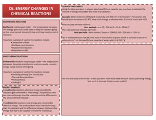 C6: ENERGY CHANGES IN
CHEMICAL REACTIONS
EXOTHERMIC REACTIONS
Exothermic reactions get hotter – the temperature increases.
The energy given out can be used to keep the reaction going
so that once started, they don’t stop until they have run out of
reactants.
Important examples of exothermic reactions include:
•Combustion of fuels
•Acid-base neutralisations
•Displacement reactions
•Respiration in cells
ENDOTHERMIC REACTIONS
QUANTIFYING ENERGY
Using the ideas you learn in physics about specific heat capacity, you may have to calculate the
amount of energy released by one mole of a substance.
Example: When 0.250 mol of Metal X reacts fully with 500 cm3 of 2.0 mol dm-3 HCl solution, the
temperature increases by 15.4OC. How much energy is released when 1.0 mol X reacts with HCl?
First calculate the heat evolved:
Heat evolved = m.c.ΔT = 500 x 4.2 x 15.4 = 32340 J*
Then calculate heat released per mole:
Heat per mole = heat evolved / moles = 32340/0.250 = 129360J = 129.4 kJ
*ΔT is the temperature rise, m is the mass of the solution in grams which is assumed to equal its
volume in cm3, c is the specific heat capacity of water which is 4.2 J K-1 g-1
ENERGY CHANGES
In exothermic reactions, chemical energy stored in the
reactants gets converted to heat energy. The products have
less chemical energy than the reactants and the difference is
the amount of heat released.
In endothermic reactions, heat energy gets converted to
chemical energy. The products have more chemical energy
than the reactants and the difference between the two is the
energy that had to be supplied to make the reaction go.
Endothermic reactions reactions get colder – the temperature
decreases. Generally endothermic reactions need a constant
energy supply to keep them going
Important examples of exothermic reactions include:
•Dissolving of many (but not all) salts
•Thermal decompositions
•Photosynthesis
•Cooking!!!
Yes this unit really is this small – in fact you don’t even really need the stuff about quantifying energy,
I just put it in there as it often proves useful!!
 