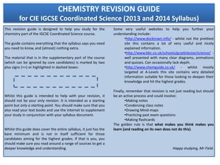 CHEMISTRY REVISION GUIDE
         for CIE IGCSE Coordinated Science (2013 and 2014 Syllabus)
This revision guide is designed to help you study for the           Some very useful websites to help you further your
chemistry part of the IGCSE Coordinated Science course.             understanding include:
                                                                          •http://www.docbrown.info/ - whilst not the prettiest
The guide contains everything that the syllabus says you need             site this contains a lot of very useful and nicely
you need to know, and (almost) nothing extra.                             explained information.
                                                                          •http://www.bbc.co.uk/schools/gcsebitesize/science/ -
The material that is in the supplementary part of the course              well presented with many clear diagrams, animations
(which can be ignored by core candidates) is marked by two                and quizzes. Can occasionally lack depth.
plus signs (++) or highlighted in dashed boxes:                           •http://www.chemguide.co.uk/ - whilst mostly
                                                                          targeted at A-Levels this site contains very detailed
                                                                          information suitable for those looking to deepen their
                                                                          knowledge and hit the highest grades.

                                                                    Finally, remember that revision is not just reading but should
Whilst this guide is intended to help with your revision, it        be an active process and could involve:
should not be your only revision. It is intended as a starting              •Making notes
point but only a starting point. You should make sure that you              •Condensing class notes
also read your text books and use the internet to supplement                •Drawing Mind-maps
your study in conjunction with your syllabus document.                      •Practicing past exam questions
                                                                            •Making flashcards
                                                                    The golden rule is that what makes you think makes you
Whilst this guide does cover the entire syllabus, it just has the   learn (and reading on its own does not do this).
bare minimum and is not in itself sufficient for those
candidates aiming for the highest grades. If that is you, you
should make sure you read around a range of sources to get a
deeper knowledge and understanding.                                                                     Happy studying, Mr Field.
 