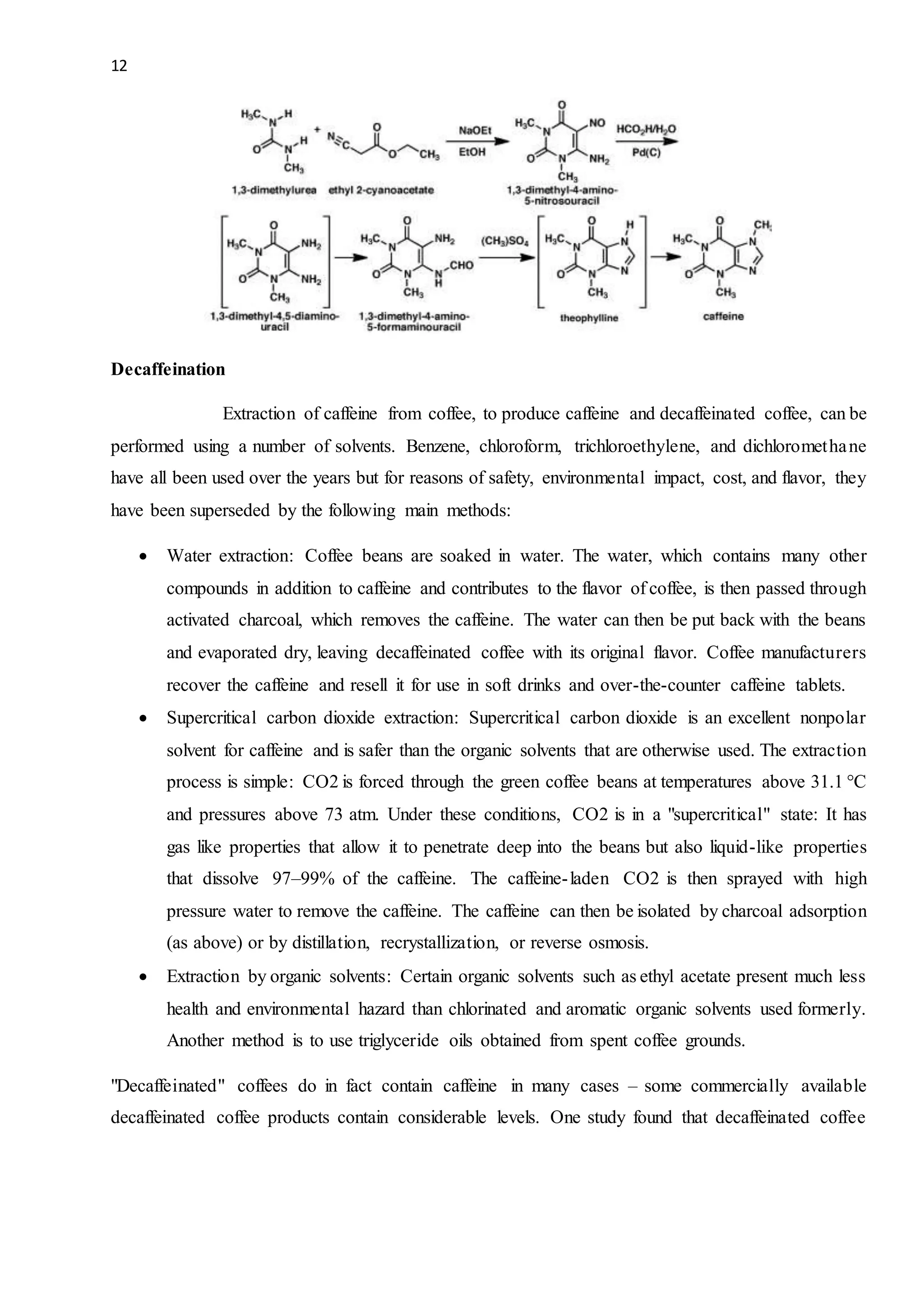 12
Decaffeination
Extraction of caffeine from coffee, to produce caffeine and decaffeinated coffee, can be
performed using a number of solvents. Benzene, chloroform, trichloroethylene, and dichloromethane
have all been used over the years but for reasons of safety, environmental impact, cost, and flavor, they
have been superseded by the following main methods:
 Water extraction: Coffee beans are soaked in water. The water, which contains many other
compounds in addition to caffeine and contributes to the flavor of coffee, is then passed through
activated charcoal, which removes the caffeine. The water can then be put back with the beans
and evaporated dry, leaving decaffeinated coffee with its original flavor. Coffee manufacturers
recover the caffeine and resell it for use in soft drinks and over-the-counter caffeine tablets.
 Supercritical carbon dioxide extraction: Supercritical carbon dioxide is an excellent nonpolar
solvent for caffeine and is safer than the organic solvents that are otherwise used. The extraction
process is simple: CO2 is forced through the green coffee beans at temperatures above 31.1 °C
and pressures above 73 atm. Under these conditions, CO2 is in a "supercritical" state: It has
gas like properties that allow it to penetrate deep into the beans but also liquid-like properties
that dissolve 97–99% of the caffeine. The caffeine-laden CO2 is then sprayed with high
pressure water to remove the caffeine. The caffeine can then be isolated by charcoal adsorption
(as above) or by distillation, recrystallization, or reverse osmosis.
 Extraction by organic solvents: Certain organic solvents such as ethyl acetate present much less
health and environmental hazard than chlorinated and aromatic organic solvents used formerly.
Another method is to use triglyceride oils obtained from spent coffee grounds.
"Decaffeinated" coffees do in fact contain caffeine in many cases – some commercially available
decaffeinated coffee products contain considerable levels. One study found that decaffeinated coffee
 