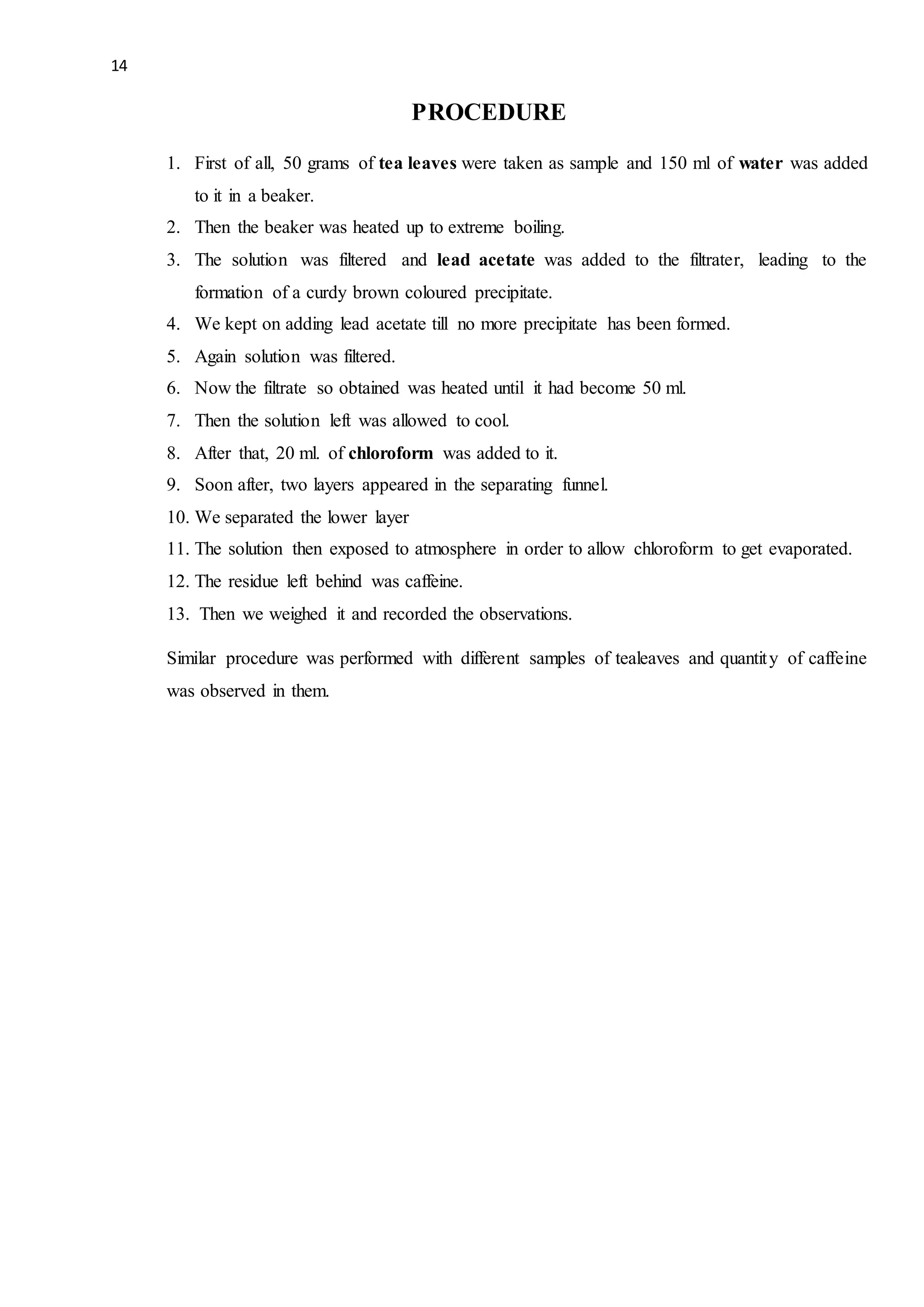 14
PROCEDURE
1. First of all, 50 grams of tea leaves were taken as sample and 150 ml of water was added
to it in a beaker.
2. Then the beaker was heated up to extreme boiling.
3. The solution was filtered and lead acetate was added to the filtrater, leading to the
formation of a curdy brown coloured precipitate.
4. We kept on adding lead acetate till no more precipitate has been formed.
5. Again solution was filtered.
6. Now the filtrate so obtained was heated until it had become 50 ml.
7. Then the solution left was allowed to cool.
8. After that, 20 ml. of chloroform was added to it.
9. Soon after, two layers appeared in the separating funnel.
10. We separated the lower layer
11. The solution then exposed to atmosphere in order to allow chloroform to get evaporated.
12. The residue left behind was caffeine.
13. Then we weighed it and recorded the observations.
Similar procedure was performed with different samples of tealeaves and quantity of caffeine
was observed in them.
 