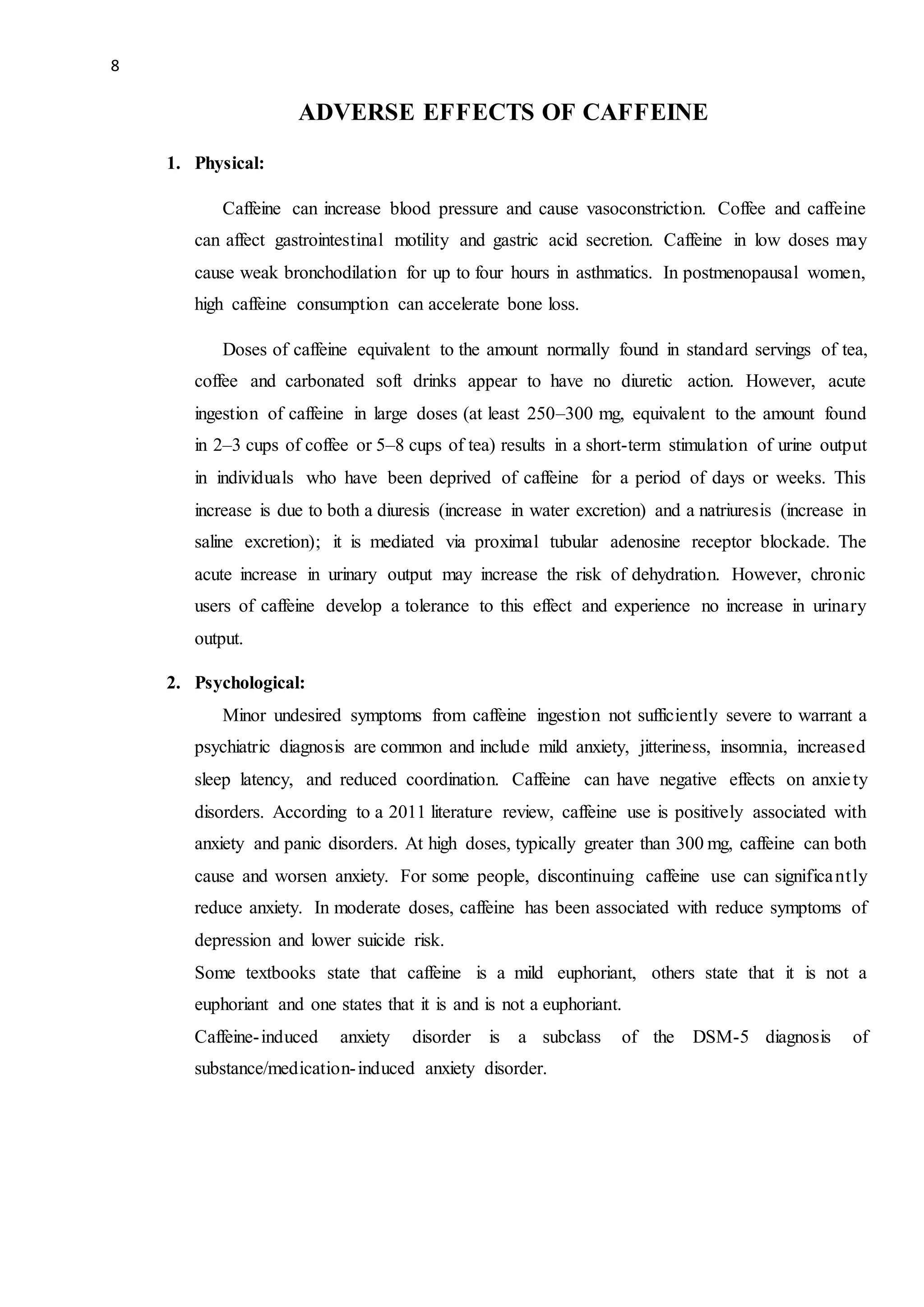 8
ADVERSE EFFECTS OF CAFFEINE
1. Physical:
Caffeine can increase blood pressure and cause vasoconstriction. Coffee and caffeine
can affect gastrointestinal motility and gastric acid secretion. Caffeine in low doses may
cause weak bronchodilation for up to four hours in asthmatics. In postmenopausal women,
high caffeine consumption can accelerate bone loss.
Doses of caffeine equivalent to the amount normally found in standard servings of tea,
coffee and carbonated soft drinks appear to have no diuretic action. However, acute
ingestion of caffeine in large doses (at least 250–300 mg, equivalent to the amount found
in 2–3 cups of coffee or 5–8 cups of tea) results in a short-term stimulation of urine output
in individuals who have been deprived of caffeine for a period of days or weeks. This
increase is due to both a diuresis (increase in water excretion) and a natriuresis (increase in
saline excretion); it is mediated via proximal tubular adenosine receptor blockade. The
acute increase in urinary output may increase the risk of dehydration. However, chronic
users of caffeine develop a tolerance to this effect and experience no increase in urinary
output.
2. Psychological:
Minor undesired symptoms from caffeine ingestion not sufficiently severe to warrant a
psychiatric diagnosis are common and include mild anxiety, jitteriness, insomnia, increased
sleep latency, and reduced coordination. Caffeine can have negative effects on anxiety
disorders. According to a 2011 literature review, caffeine use is positively associated with
anxiety and panic disorders. At high doses, typically greater than 300 mg, caffeine can both
cause and worsen anxiety. For some people, discontinuing caffeine use can significantly
reduce anxiety. In moderate doses, caffeine has been associated with reduce symptoms of
depression and lower suicide risk.
Some textbooks state that caffeine is a mild euphoriant, others state that it is not a
euphoriant and one states that it is and is not a euphoriant.
Caffeine-induced anxiety disorder is a subclass of the DSM-5 diagnosis of
substance/medication-induced anxiety disorder.
 