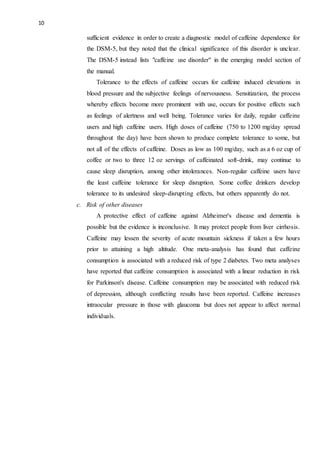 10
sufficient evidence in order to create a diagnostic model of caffeine dependence for
the DSM-5, but they noted that the clinical significance of this disorder is unclear.
The DSM-5 instead lists "caffeine use disorder" in the emerging model section of
the manual.
Tolerance to the effects of caffeine occurs for caffeine induced elevations in
blood pressure and the subjective feelings of nervousness. Sensitization, the process
whereby effects become more prominent with use, occurs for positive effects such
as feelings of alertness and well being. Tolerance varies for daily, regular caffeine
users and high caffeine users. High doses of caffeine (750 to 1200 mg/day spread
throughout the day) have been shown to produce complete tolerance to some, but
not all of the effects of caffeine. Doses as low as 100 mg/day, such as a 6 oz cup of
coffee or two to three 12 oz servings of caffeinated soft-drink, may continue to
cause sleep disruption, among other intolerances. Non-regular caffeine users have
the least caffeine tolerance for sleep disruption. Some coffee drinkers develop
tolerance to its undesired sleep-disrupting effects, but others apparently do not.
c. Risk of other diseases
A protective effect of caffeine against Alzheimer's disease and dementia is
possible but the evidence is inconclusive. It may protect people from liver cirrhosis.
Caffeine may lessen the severity of acute mountain sickness if taken a few hours
prior to attaining a high altitude. One meta-analysis has found that caffeine
consumption is associated with a reduced risk of type 2 diabetes. Two meta analyses
have reported that caffeine consumption is associated with a linear reduction in risk
for Parkinson's disease. Caffeine consumption may be associated with reduced risk
of depression, although conflicting results have been reported. Caffeine increases
intraocular pressure in those with glaucoma but does not appear to affect normal
individuals.
 