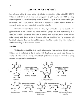 11
CHEMISTRY OF CAFFEINE
Pure anhydrous caffeine is a bitter-tasting white odorless powder with a melting point of 235–238 °C.
Caffeine is moderately soluble in water at room temperature (2 g/100 mL), but very soluble in boiling
water (66 g/100 mL). It is also moderately soluble in ethanol (1.5 g/100 mL). It is weakly basic (pKa
of conjugate base = ~0.6) requiring strong acid to protonate it. Caffeine does not contain any
stereogenic centers and hence is classified as an achiral molecule.
The xanthine core of caffeine contains two fused rings, a pyrimidinedione and imidazole. The
pyrimidinedione in turn contains two amide functional groups that exist predominantly in a
zwitterionic resonance the location from which the nitrogen atoms are double bonded to their adjacent
amide carbons atoms. Hence all six of the atoms within the pyrimidinedione ring system are sp2
hybridized and planar. Therefore, the fused 5,6 ring core of caffeine contains a total of ten pi electrons
and hence according to Hückel's rule is aromatic.
Synthesis
The biosynthesis of caffeine is an example of convergent evolution among different species.
Caffeine may be synthesized in the lab starting with dimethylurea and malonic acid. Commercial
supplies of caffeine are not usually manufactured synthetically because the chemical is readily
available as a byproduct of decaffeination.
 