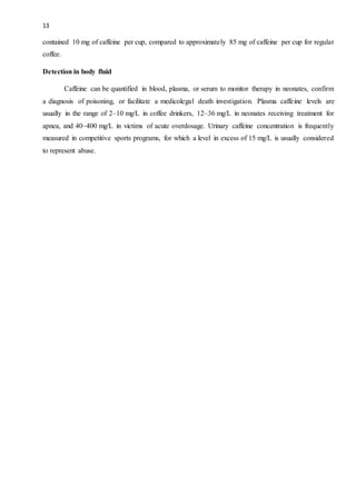 13
contained 10 mg of caffeine per cup, compared to approximately 85 mg of caffeine per cup for regular
coffee.
Detection in body fluid
Caffeine can be quantified in blood, plasma, or serum to monitor therapy in neonates, confirm
a diagnosis of poisoning, or facilitate a medicolegal death investigation. Plasma caffeine levels are
usually in the range of 2–10 mg/L in coffee drinkers, 12–36 mg/L in neonates receiving treatment for
apnea, and 40–400 mg/L in victims of acute overdosage. Urinary caffeine concentration is frequently
measured in competitive sports programs, for which a level in excess of 15 mg/L is usually considered
to represent abuse.
 