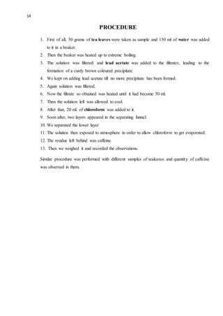 14
PROCEDURE
1. First of all, 50 grams of tea leaves were taken as sample and 150 ml of water was added
to it in a beaker.
2. Then the beaker was heated up to extreme boiling.
3. The solution was filtered and lead acetate was added to the filtrater, leading to the
formation of a curdy brown coloured precipitate.
4. We kept on adding lead acetate till no more precipitate has been formed.
5. Again solution was filtered.
6. Now the filtrate so obtained was heated until it had become 50 ml.
7. Then the solution left was allowed to cool.
8. After that, 20 ml. of chloroform was added to it.
9. Soon after, two layers appeared in the separating funnel.
10. We separated the lower layer
11. The solution then exposed to atmosphere in order to allow chloroform to get evaporated.
12. The residue left behind was caffeine.
13. Then we weighed it and recorded the observations.
Similar procedure was performed with different samples of tealeaves and quantity of caffeine
was observed in them.
 
