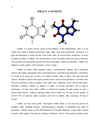 4
WHAT’S CAFFIENE?
Caffeine is a central nervous system (CNS) stimulant of the methylxanthine class. It is the
world's most widely consumed psychoactive drug. Unlike many other psychoactive substances, it is
legal and unregulated in nearly all parts of the world. There are several known mechanisms of action
to explain the effects of caffeine. The most prominent is that it reversibly blocks the action of adenosine
on its receptor and consequently prevents the onset of drowsiness induced by adenosine. Caffeine also
stimulates certain portions of the autonomic nervous system.
Caffeine is a bitter, white crystalline purine, a methylxanthine alkaloid, and is chemically
related to the adenine and guanine bases of deoxyribonucleic acid (DNA) and ribonucleic acid (RNA).
It is found in the seeds, nuts, or leaves of a number of plants native to Africa, East Asia and South
America and helps to protect them against predator insects and to prevent germination of nearby seeds.
The most well-known source of caffeine is the coffee bean, a misnomer for the seed of Cofee plants.
Beverages containing caffeine are ingested to relieve or prevent drowsiness and to improve
performance. To make these drinks, caffeine is extracted by steeping the plant product in water, a
process called infusion. Caffeine-containing drinks, such as coffee, tea, and cola, are very popular; as
of 2014, 85% of American adults consumed some form of caffeine daily, consuming 164 mg on
average.
Caffeine can have both positive and negative health effects. It can treat and prevent the
premature infant breathing disorders bronchopulmonary dysplasia of prematurity and apnea of
prematurity. Caffeine citrate is on the WHO Model List of Essential Medicines. It may confer a modest
protective effect against some diseases, including Parkinson's disease. Some people experience sleep
 