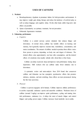 6
USES OF CAFFEINE
1. Medical:
a. Bronchopulmonary dysplasia in premature infants for both prevention and treatment. It
may improve weight gain during therapy and reduce the incidence of cerebral palsy as
well as reduce language and cognitive delay. On the other hand, subtle long-term side
effects are possible.
b. Apnea of prematurity as a primary treatment, but not prevention.
c. Orthostatic hypotension treatment.
2. Enhancing performance
a. Cognitive
Caffeine is a central nervous system stimulant that reduces fatigue and
drowsiness. At normal doses, caffeine has variable effects on learning and
memory, but it generally improves reaction time, wakefulness, concentration, and
motor coordination. The amount of caffeine needed to produce these effects varies
from person to person, depending on body size and degree of tolerance. The
desired effects arise approximately one hour after consumption, and the desired
effects of a moderate dose usually subside after about three or four hours.
Caffeine can delay or prevent sleep and improves task performance during sleep
deprivation. Shift workers who use caffeine make fewer mistakes due to
drowsiness.
A systematic review and meta-analysis from 2014 found that concurrent
caffeine and l-theanine use has synergistic psychoactive effects that promote
alertness, attention, and task switching; these effects are most pronounced during
the first hour post-dose.
b. Physical:
Caffeine is a proven ergogenic aid in humans. Caffeine improves athletic performance
in aerobic (especially endurance sports) and anaerobic conditions. Moderate doses of
caffeine (around 5 mg/kg) can improve sprint performance, cycling and running time
trial performance, endurance (i.e., it delays the onset of muscle fatigue and central
fatigue) and cycling power output. Caffeine increases basal metabolic rate in adults.
 